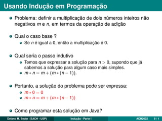Usando Indução em Programação
Problema: deﬁnir a multiplicação de dois números inteiros não
negativos m e n, em termos da operação de adição
Qual o caso base ?
Se n é igual a 0, então a multiplicação é 0.
Qual seria o passo indutivo
Temos que expressar a solução para n > 0, supondo que já
sabemos a solução para algum caso mais simples.
m ∗ n = m + (m ∗ (n − 1)).
Portanto, a solução do problema pode ser expressa:
m ∗ 0 = 0
m ∗ n = m + (m ∗ (n − 1))
Como programar esta solução em Java?
Delano M. Beder (EACH - USP) Indução - Parte I ACH2002 9 / 1
 