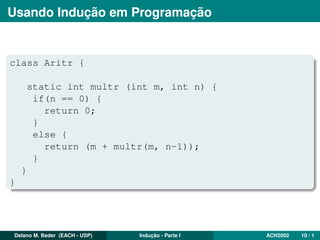 Usando Indução em Programação
class Aritr {
static int multr (int m, int n) {
if(n == 0) {
return 0;
}
else {
return (m + multr(m, n-1));
}
}
}
Delano M. Beder (EACH - USP) Indução - Parte I ACH2002 10 / 1
 