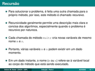 Recursão
Para solucionar o problema, é feita uma outra chamada para o
próprio método, por isso, este método é chamado recursivo.
Recursividade geralmente permite uma descrição mais clara e
concisa dos algoritmos, especialmente quando o problema é
recursivo por natureza.
Cada chamada do método multr cria novas variáveis de mesmo
nome m e n.
Portanto, várias variáveis m e n podem existir em um dado
momento.
Em um dado instante, o nome (m ou n) refere-se à variável local
ao corpo do método que está sendo executado.
Delano M. Beder (EACH - USP) Indução - Parte I ACH2002 12 / 1
 
