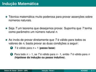 Indução Matemática
Técnica matemática muito poderosa para provar asserções sobre
números naturais.
Seja T um teorema que desejamos provar. Suponha que T tenha
como parâmetro um número natural n.
Ao invés de provar diretamente que T é válido para todos os
valores de n, basta provar as duas condições a seguir:
1 T é válido para n = 1 (passo base)
2 Para todo n > 1, se T é válido para n - 1, então T é válido para n
(hipótese da indução ou passo indutivo).
Delano M. Beder (EACH - USP) Indução - Parte I ACH2002 2 / 1
 