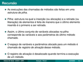 Recursão
As execuções das chamadas de métodos são feitas em uma
estrutura de pilha.
Pilha: estrutura na qual a inserção (ou alocação) e a retirada (ou
liberação) de elementos é feita de maneira que o último elemento
inserido é o primeiro a ser retirado.
Assim, o último conjunto de variáveis alocadas na pilha
corresponde às variáveis e aos parâmetros do último método
chamado.
O espaço de variáveis e parâmetros alocado para um método é
chamado de registro de ativação desse método.
O registro de ativação é desalocado quando termina a execução
de um método.
Delano M. Beder (EACH - USP) Indução - Parte I ACH2002 13 / 1
 
