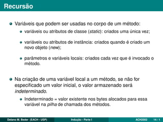 Recursão
Variáveis que podem ser usadas no corpo de um método:
variáveis ou atributos de classe (static): criados uma única vez;
variáveis ou atributos de instância: criados quando é criado um
novo objeto (new);
parâmetros e variáveis locais: criados cada vez que é invocado o
método.
Na criação de uma variável local a um método, se não for
especiﬁcado um valor inicial, o valor armazenado será
indeterminado.
Indeterminado = valor existente nos bytes alocados para essa
variável na pilha de chamada dos métodos.
Delano M. Beder (EACH - USP) Indução - Parte I ACH2002 14 / 1
 