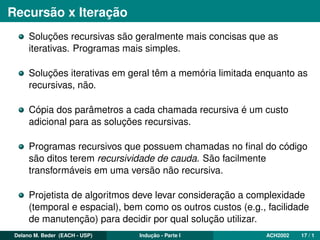 Recursão x Iteração
Soluções recursivas são geralmente mais concisas que as
iterativas. Programas mais simples.
Soluções iterativas em geral têm a memória limitada enquanto as
recursivas, não.
Cópia dos parâmetros a cada chamada recursiva é um custo
adicional para as soluções recursivas.
Programas recursivos que possuem chamadas no ﬁnal do código
são ditos terem recursividade de cauda. São facilmente
transformáveis em uma versão não recursiva.
Projetista de algoritmos deve levar consideração a complexidade
(temporal e espacial), bem como os outros custos (e.g., facilidade
de manutenção) para decidir por qual solução utilizar.
Delano M. Beder (EACH - USP) Indução - Parte I ACH2002 17 / 1
 
