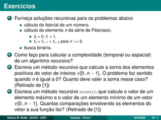Exercícios
1 Forneça soluções recursivas para os problemas abaixo
cálculo do fatorial de um número.
cálculo do elemento n da série de Fibonacci.
f0 = 0, f1 = 1,
fn = fn−1 + fn−2 para n >= 2.
busca binária.
2 Como faço para calcular a complexidade (temporal ou espacial)
de um algoritmo recursivo?
3 Escreva um método recursivo que calcule a soma dos elementos
positivos do vetor de inteiros v[0..n − 1]. O problema faz sentido
quando n é igual a 0? Quanto deve valer a soma nesse caso?
(Retirado de [1])
4 Escreva um método recursivo maxmin que calcule o valor de um
elemento máximo e o valor de um elemento mínimo de um vetor
v[0..n − 1]. Quantas comparações envolvendo os elementos do
vetor a sua função faz? (Retirado de [1])
Delano M. Beder (EACH - USP) Indução - Parte I ACH2002 18 / 1
 