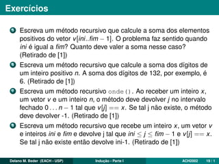 Exercícios
5 Escreva um método recursivo que calcule a soma dos elementos
positivos do vetor v[ini..ﬁm − 1]. O problema faz sentido quando
ini é igual a ﬁm? Quanto deve valer a soma nesse caso?
(Retirado de [1])
6 Escreva um método recursivo que calcule a soma dos dígitos de
um inteiro positivo n. A soma dos dígitos de 132, por exemplo, é
6. (Retirado de [1])
7 Escreva um método recursivo onde(). Ao receber um inteiro x,
um vetor v e um inteiro n, o método deve devolver j no intervalo
fechado 0 . . . n − 1 tal que v[j] == x. Se tal j não existe, o método
deve devolver -1. (Retirado de [1])
8 Escreva um método recursivo que recebe um inteiro x, um vetor v
e inteiros ini e ﬁm e devolve j tal que ini ≤ j ≤ ﬁm − 1 e v[j] == x.
Se tal j não existe então devolve ini-1. (Retirado de [1])
Delano M. Beder (EACH - USP) Indução - Parte I ACH2002 19 / 1
 