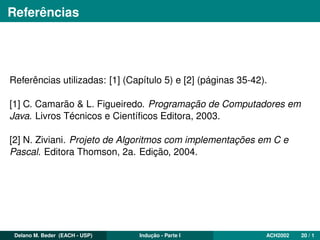 Referências
Referências utilizadas: [1] (Capítulo 5) e [2] (páginas 35-42).
[1] C. Camarão & L. Figueiredo. Programação de Computadores em
Java. Livros Técnicos e Cientíﬁcos Editora, 2003.
[2] N. Ziviani. Projeto de Algoritmos com implementações em C e
Pascal. Editora Thomson, 2a. Edição, 2004.
Delano M. Beder (EACH - USP) Indução - Parte I ACH2002 20 / 1
 