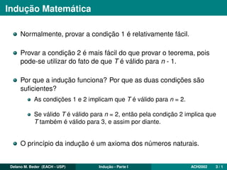 Indução Matemática
Normalmente, provar a condição 1 é relativamente fácil.
Provar a condição 2 é mais fácil do que provar o teorema, pois
pode-se utilizar do fato de que T é válido para n - 1.
Por que a indução funciona? Por que as duas condições são
suﬁcientes?
As condições 1 e 2 implicam que T é válido para n = 2.
Se válido T é válido para n = 2, então pela condição 2 implica que
T também é válido para 3, e assim por diante.
O princípio da indução é um axioma dos números naturais.
Delano M. Beder (EACH - USP) Indução - Parte I ACH2002 3 / 1
 