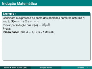 Indução Matemática
Exemplo 1
Considere a expressão de soma dos primeiros números naturais n,
isto é, S(n) = 1 + 2 + · · · + n.
Provar por indução que S(n) = n∗(n+1)
2 .
Prova:
Passo base: Para n = 1, S(1) = 1 (trivial).
Delano M. Beder (EACH - USP) Indução - Parte I ACH2002 4 / 1
 