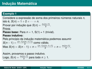 Indução Matemática
Exemplo 1
Considere a expressão de soma dos primeiros números naturais n,
isto é, S(n) = 1 + 2 + · · · + n.
Provar por indução que S(n) = n∗(n+1)
2 .
Prova:
Passo base: Para n = 1, S(1) = 1 (trivial).
Passo indutivo:
Pelo princípio da indução matemática podemos assumir
S(n − 1) = (n−1)∗(n−1+1)
2 como válido.
Mas S(n) = S(n − 1) + n = (n−1)∗(n−1+1)
2 + n = n∗(n+1)
2 .
Assim, provamos o passo indutivo.
Logo, S(n) = n∗(n+1)
2 para todo n ≥ 1.
Delano M. Beder (EACH - USP) Indução - Parte I ACH2002 4 / 1
 