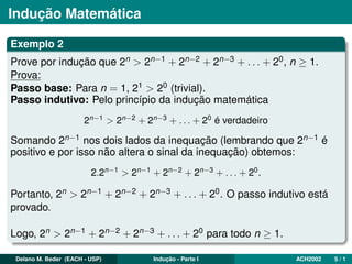 Indução Matemática
Exemplo 2
Prove por indução que 2n > 2n−1 + 2n−2 + 2n−3 + . . . + 20, n ≥ 1.
Prova:
Passo base: Para n = 1, 21 > 20 (trivial).
Passo indutivo: Pelo princípio da indução matemática
2n−1
> 2n−2
+ 2n−3
+ . . . + 20
é verdadeiro
Somando 2n−1 nos dois lados da inequação (lembrando que 2n−1 é
positivo e por isso não altera o sinal da inequação) obtemos:
2.2n−1
> 2n−1
+ 2n−2
+ 2n−3
+ . . . + 20
.
Portanto, 2n > 2n−1 + 2n−2 + 2n−3 + . . . + 20. O passo indutivo está
provado.
Logo, 2n > 2n−1 + 2n−2 + 2n−3 + . . . + 20 para todo n ≥ 1.
Delano M. Beder (EACH - USP) Indução - Parte I ACH2002 5 / 1
 