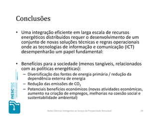 Conclusões
• Uma integração eficiente em larga escala de recursos
  energéticos distribuídos requer o desenvolvimento de um
  conjunto de novas soluções técnicas e regras operacionais
  onde as tecnologias de informação e comunicação (ICT)
  desempenharão um papel fundamental:

• Benefícios para a sociedade (menos tangíveis, relacionados
  com as políticas energéticas):
   – Diversificação das fontes de energia primária / redução da
     dependência externa de energia
   – Redução das emissões de CO2
   – Potenciais benefícios económicos (novas atividades económicas,
     aumento na criação de empregos, melhorias na coesão social e
     sustentabilidade ambiental)

               Redes Elétricas Inteligentes ao Serviço da Prosperidade Renovável   20
 