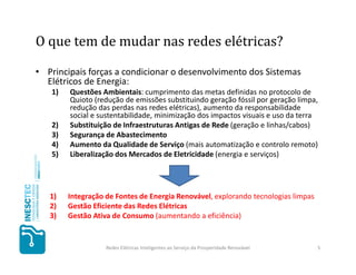 O que tem de mudar nas redes elétricas?

• Principais forças a condicionar o desenvolvimento dos Sistemas
  Elétricos de Energia:
   1)   Questões Ambientais: cumprimento das metas definidas no protocolo de
        Quioto (redução de emissões substituindo geração fóssil por geração limpa,
        redução das perdas nas redes elétricas), aumento da responsabilidade
        social e sustentabilidade, minimização dos impactos visuais e uso da terra
   2)   Substituição de Infraestruturas Antigas de Rede (geração e linhas/cabos)
   3)   Segurança de Abastecimento
   4)   Aumento da Qualidade de Serviço (mais automatização e controlo remoto)
   5)   Liberalização dos Mercados de Eletricidade (energia e serviços)




   1)   Integração de Fontes de Energia Renovável, explorando tecnologias limpas
   2)   Gestão Eficiente das Redes Elétricas
   3)   Gestão Ativa de Consumo (aumentando a eficiência)


                   Redes Elétricas Inteligentes ao Serviço da Prosperidade Renovável   5
 