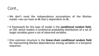 Cont.,
• We don’t need the independence assumptions of the Markov
model—we can have an Xt that is dependent on X1.
• A framework for this type of model is the conditional random field,
or CRF, which models a conditional probability distribution of a set of
target variables given a set of observed variables.
• One common structure is the linear-chain conditional random field
for representing Markov dependencies among variables in a temporal
sequence.
 