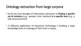 Ontology extraction from large corpora
• So far we have thought of information extraction as finding a specific
set of relations (e.g., speaker, time, location) in a specific text (e.g., a
talk announcement).
• A different application of extraction technology is building a large
knowledge base or ontology of facts from a corpus.
 