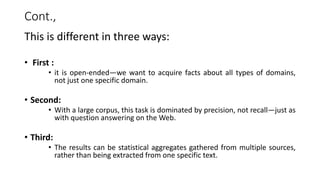 Cont.,
This is different in three ways:
• First :
• it is open-ended—we want to acquire facts about all types of domains,
not just one specific domain.
• Second:
• With a large corpus, this task is dominated by precision, not recall—just as
with question answering on the Web.
• Third:
• The results can be statistical aggregates gathered from multiple sources,
rather than being extracted from one specific text.
 