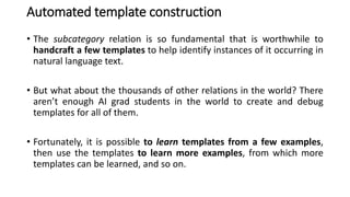 Automated template construction
• The subcategory relation is so fundamental that is worthwhile to
handcraft a few templates to help identify instances of it occurring in
natural language text.
• But what about the thousands of other relations in the world? There
aren’t enough AI grad students in the world to create and debug
templates for all of them.
• Fortunately, it is possible to learn templates from a few examples,
then use the templates to learn more examples, from which more
templates can be learned, and so on.
 