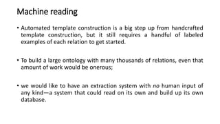 Machine reading
• Automated template construction is a big step up from handcrafted
template construction, but it still requires a handful of labeled
examples of each relation to get started.
• To build a large ontology with many thousands of relations, even that
amount of work would be onerous;
• we would like to have an extraction system with no human input of
any kind—a system that could read on its own and build up its own
database.
 