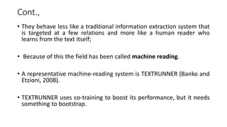 Cont.,
• They behave less like a traditional information extraction system that
is targeted at a few relations and more like a human reader who
learns from the text itself;
• Because of this the field has been called machine reading.
• A representative machine-reading system is TEXTRUNNER (Banko and
Etzioni, 2008).
• TEXTRUNNER uses co-training to boost its performance, but it needs
something to bootstrap.
 
