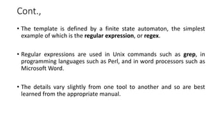 Cont.,
• The template is defined by a finite state automaton, the simplest
example of which is the regular expression, or regex.
• Regular expressions are used in Unix commands such as grep, in
programming languages such as Perl, and in word processors such as
Microsoft Word.
• The details vary slightly from one tool to another and so are best
learned from the appropriate manual.
 