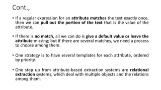 Cont.,
• If a regular expression for an attribute matches the text exactly once,
then we can pull out the portion of the text that is the value of the
attribute.
• If there is no match, all we can do is give a default value or leave the
attribute missing; but if there are several matches, we need a process
to choose among them.
• One strategy is to have several templates for each attribute, ordered
by priority.
• One step up from attribute-based extraction systems are relational
extraction systems, which deal with multiple objects and the relations
among them.
 