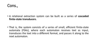 Cons.,
• A relational extraction system can be built as a series of cascaded
finite-state transducers.
• That is, the system consists of a series of small, efficient finite-state
automata (FSAs), where each automaton receives text as input,
transduces the text into a different format, and passes it along to the
next automaton.
 