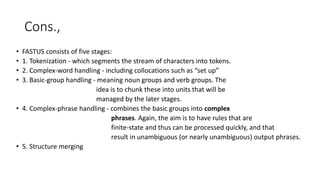 Cons.,
• FASTUS consists of five stages:
• 1. Tokenization - which segments the stream of characters into tokens.
• 2. Complex-word handling - including collocations such as “set up”
• 3. Basic-group handling - meaning noun groups and verb groups. The
idea is to chunk these into units that will be
managed by the later stages.
• 4. Complex-phrase handling - combines the basic groups into complex
phrases. Again, the aim is to have rules that are
finite-state and thus can be processed quickly, and that
result in unambiguous (or nearly unambiguous) output phrases.
• 5. Structure merging
 