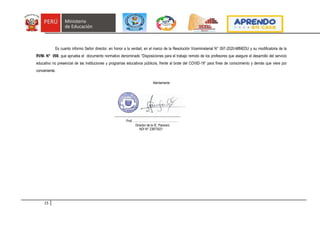 15
Es cuanto informo Señor director, en honor a la verdad, en el marco de la Resolución Viceministerial N° 097-2020-MINEDU y su modificatoria de la
RVM- N° 098, que aprueba el documento normativo denominado “Disposiciones para el trabajo remoto de los profesores que asegure el desarrollo del servicio
educativo no presencial de las instituciones y programas educativos públicos, frente al brote del COVID-19” para fines de conocimiento y demás que viere por
conveniente.
Atentamente
-------------------------------------------------------------------
Prof. ………………………………………
Director de la IE. Pararani
NDI N° 23873521
 
