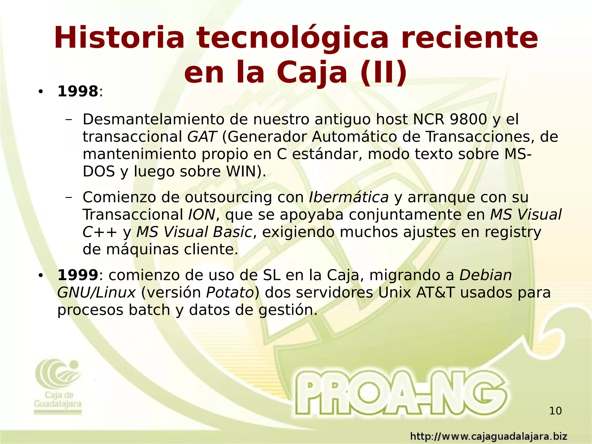 Historia tecnológica reciente
●   1998:
            en la Caja (II)
     –   Desmantelamiento de nuestro antiguo host NCR 9800 y el
         transaccional GAT (Generador Automático de Transacciones, de
         mantenimiento propio en C estándar, modo texto sobre MS-
         DOS y luego sobre WIN).
     –   Comienzo de outsourcing con Ibermática y arranque con su
         Transaccional ION, que se apoyaba conjuntamente en MS Visual
         C++ y MS Visual Basic, exigiendo muchos ajustes en registry
         de máquinas cliente.
●   1999: comienzo de uso de SL en la Caja, migrando a Debian
    GNU/Linux (versión Potato) dos servidores Unix AT&T usados para
    procesos batch y datos de gestión.




                                                                   10
 