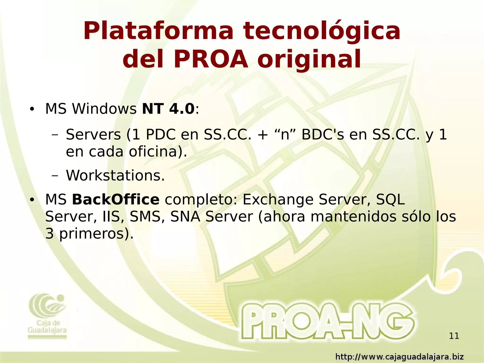 Plataforma tecnológica
             del PROA original
●   MS Windows NT 4.0:
    –   Servers (1 PDC en SS.CC. + “n” BDC's en SS.CC. y 1
        en cada oficina).
    –   Workstations.
●   MS BackOffice completo: Exchange Server, SQL
    Server, IIS, SMS, SNA Server (ahora mantenidos sólo los
    3 primeros).




                                                             11
 