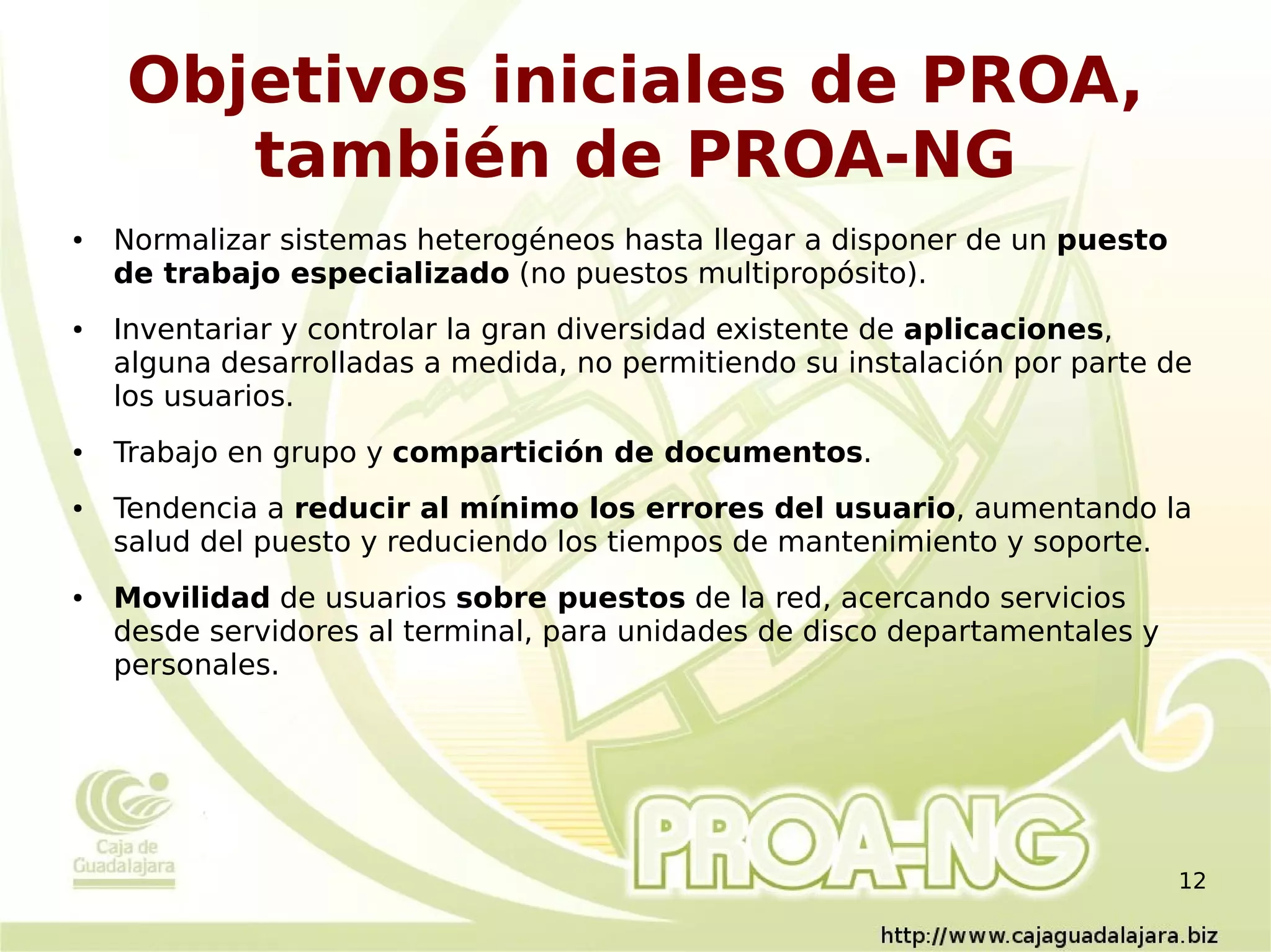 Objetivos iniciales de PROA,
       también de PROA-NG
●   Normalizar sistemas heterogéneos hasta llegar a disponer de un puesto
    de trabajo especializado (no puestos multipropósito).
●   Inventariar y controlar la gran diversidad existente de aplicaciones,
    alguna desarrolladas a medida, no permitiendo su instalación por parte de
    los usuarios.
●   Trabajo en grupo y compartición de documentos.
●   Tendencia a reducir al mínimo los errores del usuario, aumentando la
    salud del puesto y reduciendo los tiempos de mantenimiento y soporte.
●   Movilidad de usuarios sobre puestos de la red, acercando servicios
    desde servidores al terminal, para unidades de disco departamentales y
    personales.




                                                                             12
 