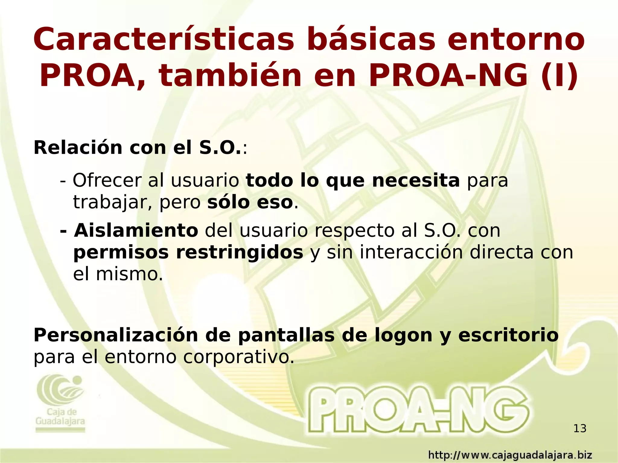 Características básicas entorno
PROA, también en PROA-NG (I)

Relación con el S.O.:
  - Ofrecer al usuario todo lo que necesita para
    trabajar, pero sólo eso.
  - Aislamiento del usuario respecto al S.O. con
    permisos restringidos y sin interacción directa con
    el mismo.


Personalización de pantallas de logon y escritorio
para el entorno corporativo.


                                                      13
 