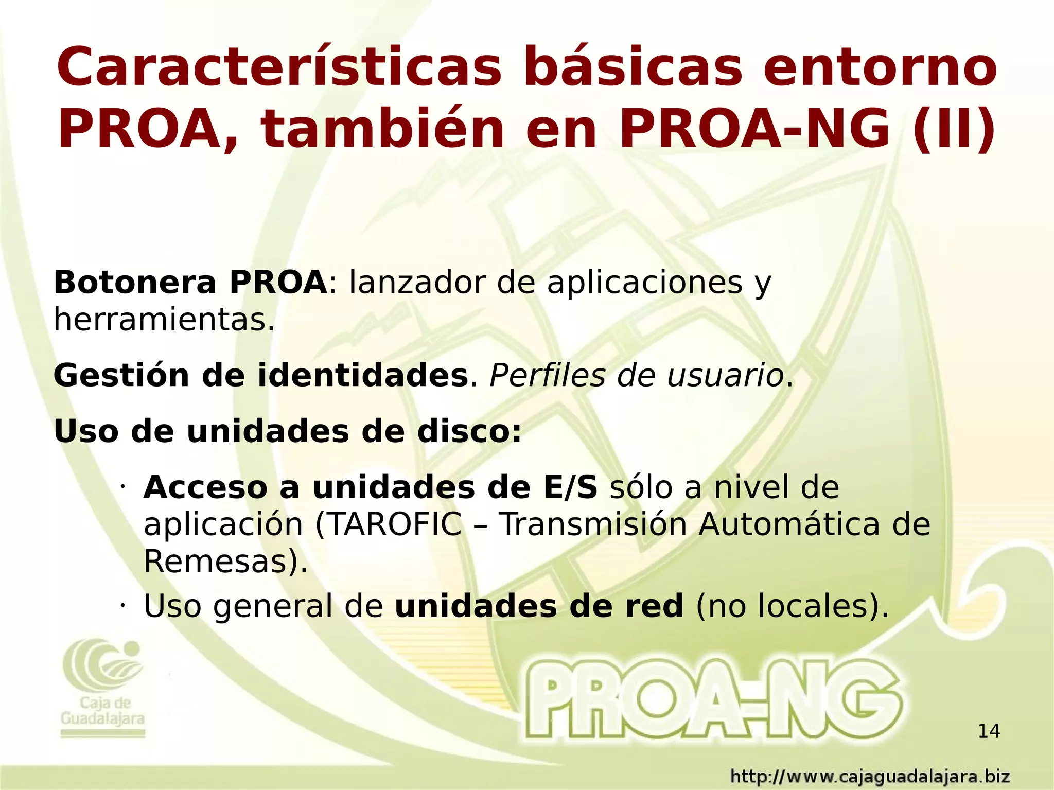 Características básicas entorno
PROA, también en PROA-NG (II)

Botonera PROA: lanzador de aplicaciones y
herramientas.
Gestión de identidades. Perfiles de usuario.
Uso de unidades de disco:
    •   Acceso a unidades de E/S sólo a nivel de
        aplicación (TAROFIC – Transmisión Automática de
        Remesas).
    •   Uso general de unidades de red (no locales).


                                                          14
 