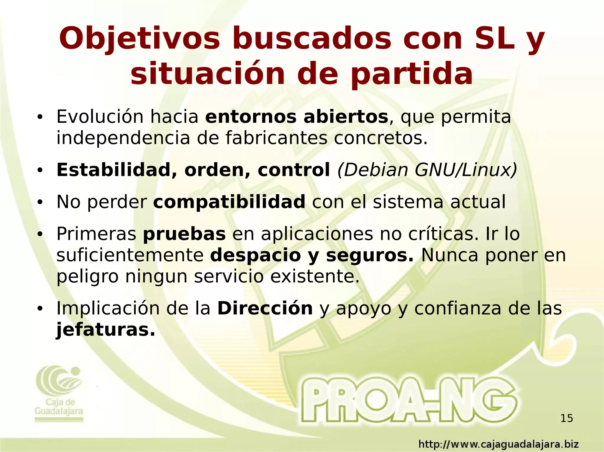 Objetivos buscados con SL y
        situación de partida
●   Evolución hacia entornos abiertos, que permita
    independencia de fabricantes concretos.
●   Estabilidad, orden, control (Debian GNU/Linux)
●   No perder compatibilidad con el sistema actual
●   Primeras pruebas en aplicaciones no críticas. Ir lo
    suficientemente despacio y seguros. Nunca poner en
    peligro ningun servicio existente.
●   Implicación de la Dirección y apoyo y confianza de las
    jefaturas.



                                                         15
 