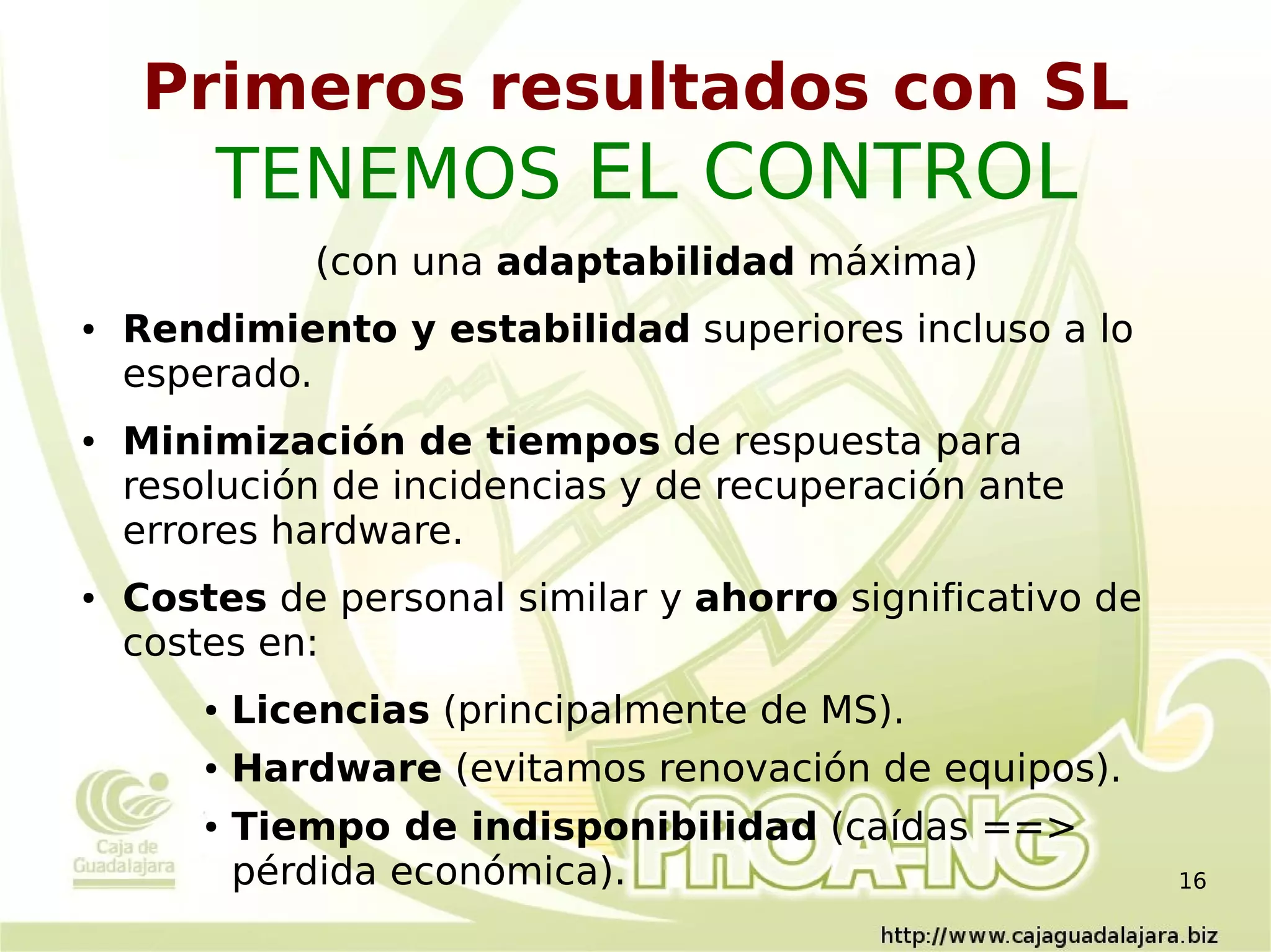 Primeros resultados con SL
        TENEMOS EL CONTROL
                (con una adaptabilidad máxima)
●   Rendimiento y estabilidad superiores incluso a lo
    esperado.
●   Minimización de tiempos de respuesta para
    resolución de incidencias y de recuperación ante
    errores hardware.
●   Costes de personal similar y ahorro significativo de
    costes en:
        ●   Licencias (principalmente de MS).
        ●   Hardware (evitamos renovación de equipos).
        ●   Tiempo de indisponibilidad (caídas ==>
            pérdida económica).                            16
 