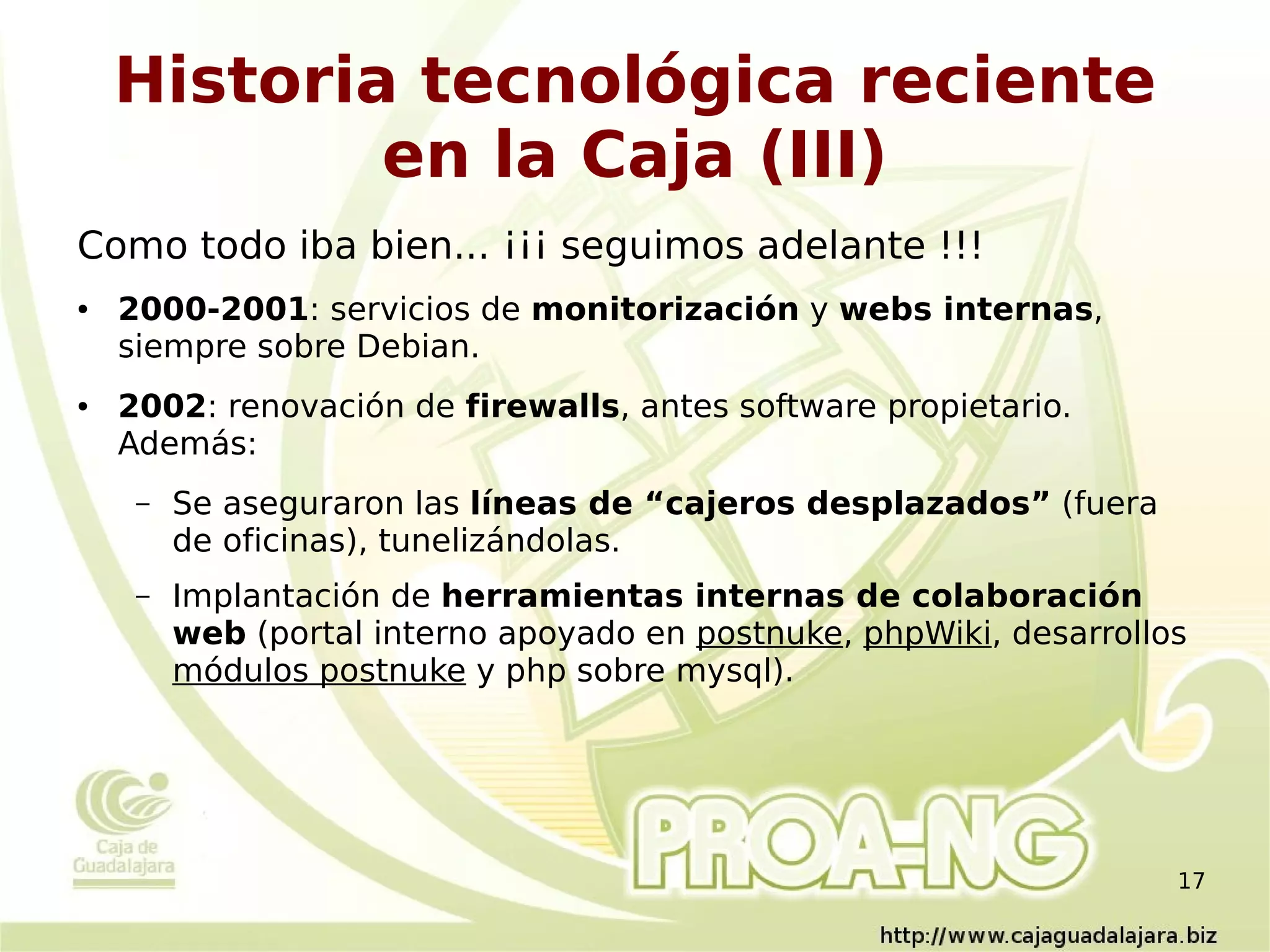 Historia tecnológica reciente
            en la Caja (III)
Como todo iba bien... ¡¡¡ seguimos adelante !!!
●   2000-2001: servicios de monitorización y webs internas,
    siempre sobre Debian.
●   2002: renovación de firewalls, antes software propietario.
    Además:
     –   Se aseguraron las líneas de “cajeros desplazados” (fuera
         de oficinas), tunelizándolas.
     –   Implantación de herramientas internas de colaboración
         web (portal interno apoyado en postnuke, phpWiki, desarrollos
         módulos postnuke y php sobre mysql).




                                                                     17
 