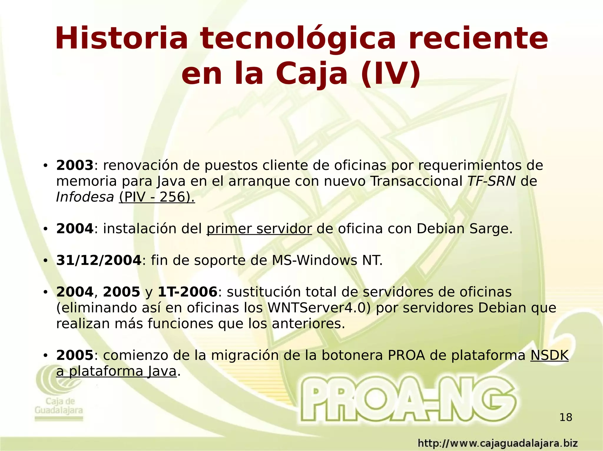 Historia tecnológica reciente
            en la Caja (IV)

●   2003: renovación de puestos cliente de oficinas por requerimientos de
    memoria para Java en el arranque con nuevo Transaccional TF-SRN de
    Infodesa (PIV - 256).

●   2004: instalación del primer servidor de oficina con Debian Sarge.

●   31/12/2004: fin de soporte de MS-Windows NT.

●   2004, 2005 y 1T-2006: sustitución total de servidores de oficinas
    (eliminando así en oficinas los WNTServer4.0) por servidores Debian que
    realizan más funciones que los anteriores.

●   2005: comienzo de la migración de la botonera PROA de plataforma NSDK
    a plataforma Java.


                                                                              18
 