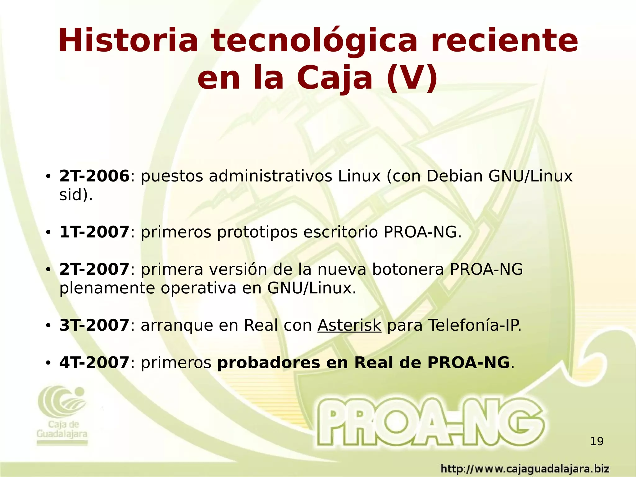 Historia tecnológica reciente
            en la Caja (V)

●   2T-2006: puestos administrativos Linux (con Debian GNU/Linux
    sid).

●   1T-2007: primeros prototipos escritorio PROA-NG.

●   2T-2007: primera versión de la nueva botonera PROA-NG
    plenamente operativa en GNU/Linux.

●   3T-2007: arranque en Real con Asterisk para Telefonía-IP.

●   4T-2007: primeros probadores en Real de PROA-NG.



                                                                   19
 