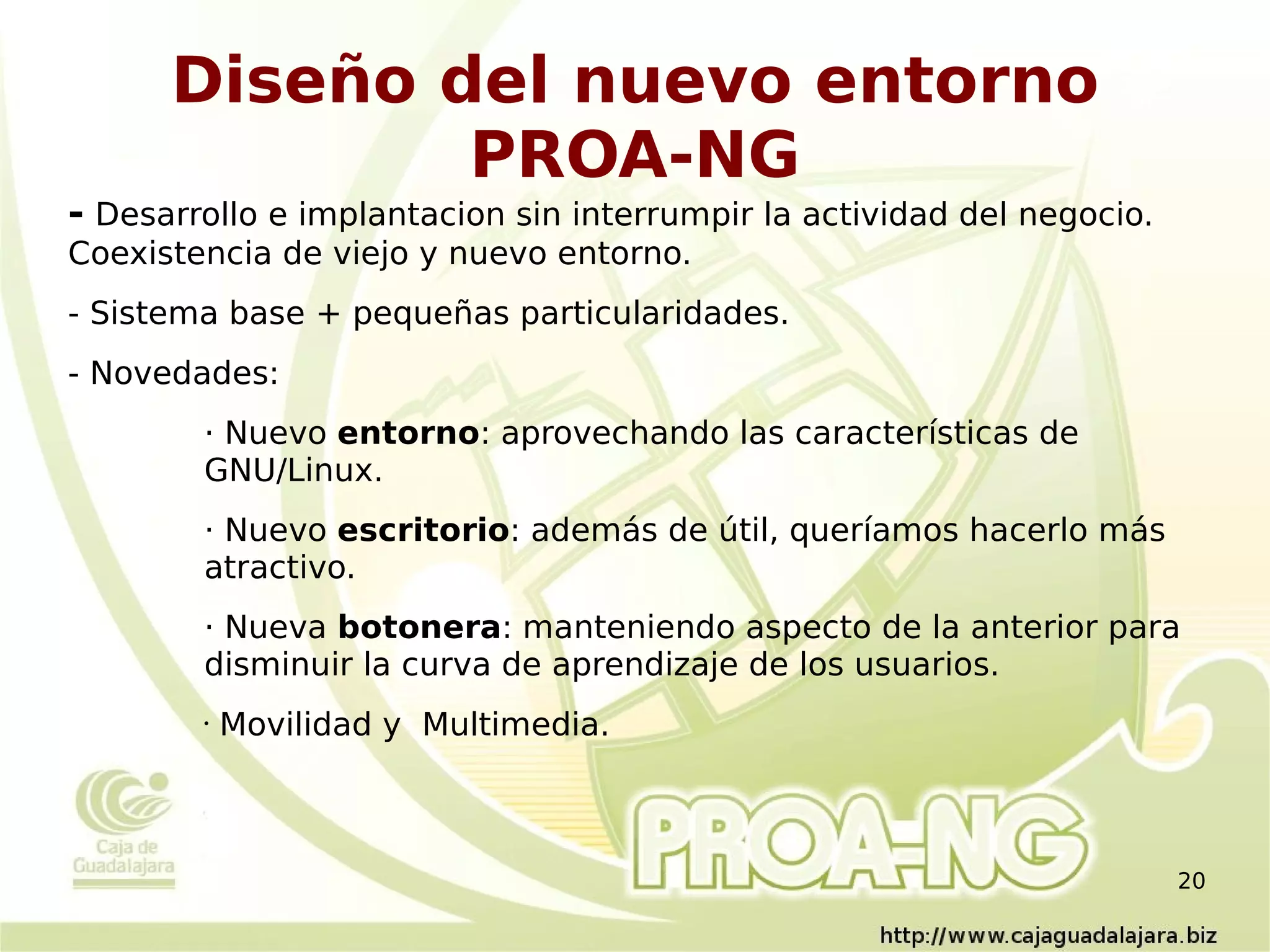 Diseño del nuevo entorno
              PROA-NG
- Desarrollo e implantacion sin interrumpir la actividad del negocio.
Coexistencia de viejo y nuevo entorno.
- Sistema base + pequeñas particularidades.
- Novedades:
        · Nuevo entorno: aprovechando las características de
        GNU/Linux.
        · Nuevo escritorio: además de útil, queríamos hacerlo más
        atractivo.
        · Nueva botonera: manteniendo aspecto de la anterior para
        disminuir la curva de aprendizaje de los usuarios.
        •   Movilidad y Multimedia.



                                                                        20
 
