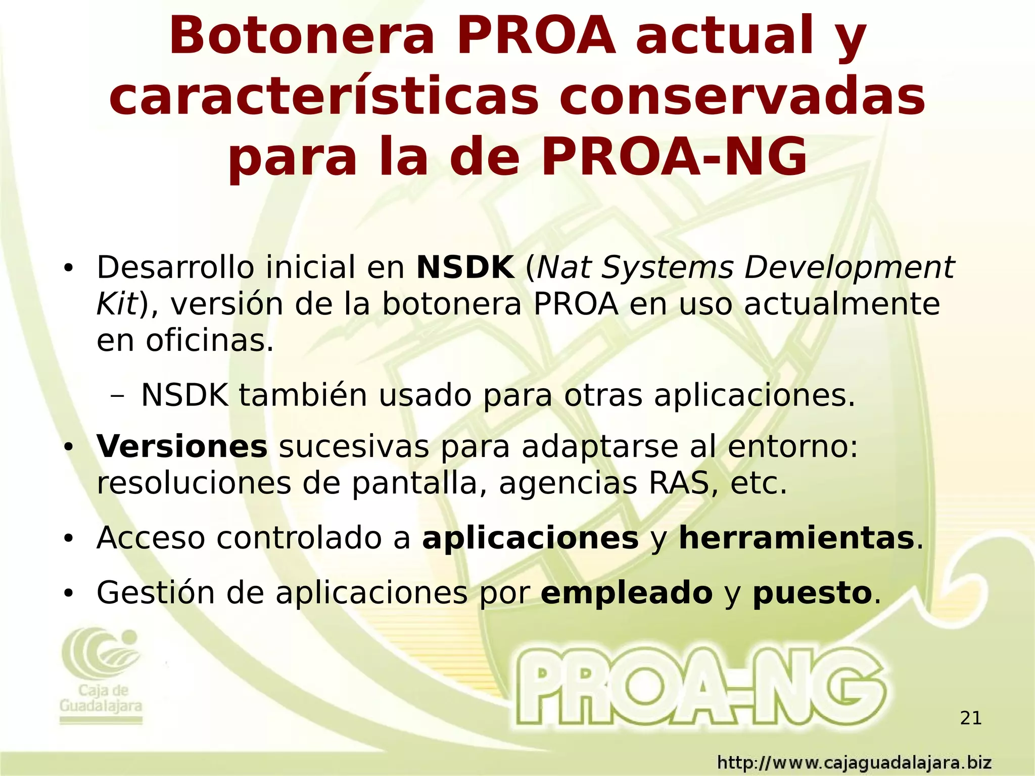 Botonera PROA actual y
    características conservadas
        para la de PROA-NG
●   Desarrollo inicial en NSDK (Nat Systems Development
    Kit), versión de la botonera PROA en uso actualmente
    en oficinas.
    –   NSDK también usado para otras aplicaciones.
●   Versiones sucesivas para adaptarse al entorno:
    resoluciones de pantalla, agencias RAS, etc.
●   Acceso controlado a aplicaciones y herramientas.
●   Gestión de aplicaciones por empleado y puesto.


                                                           21
 
