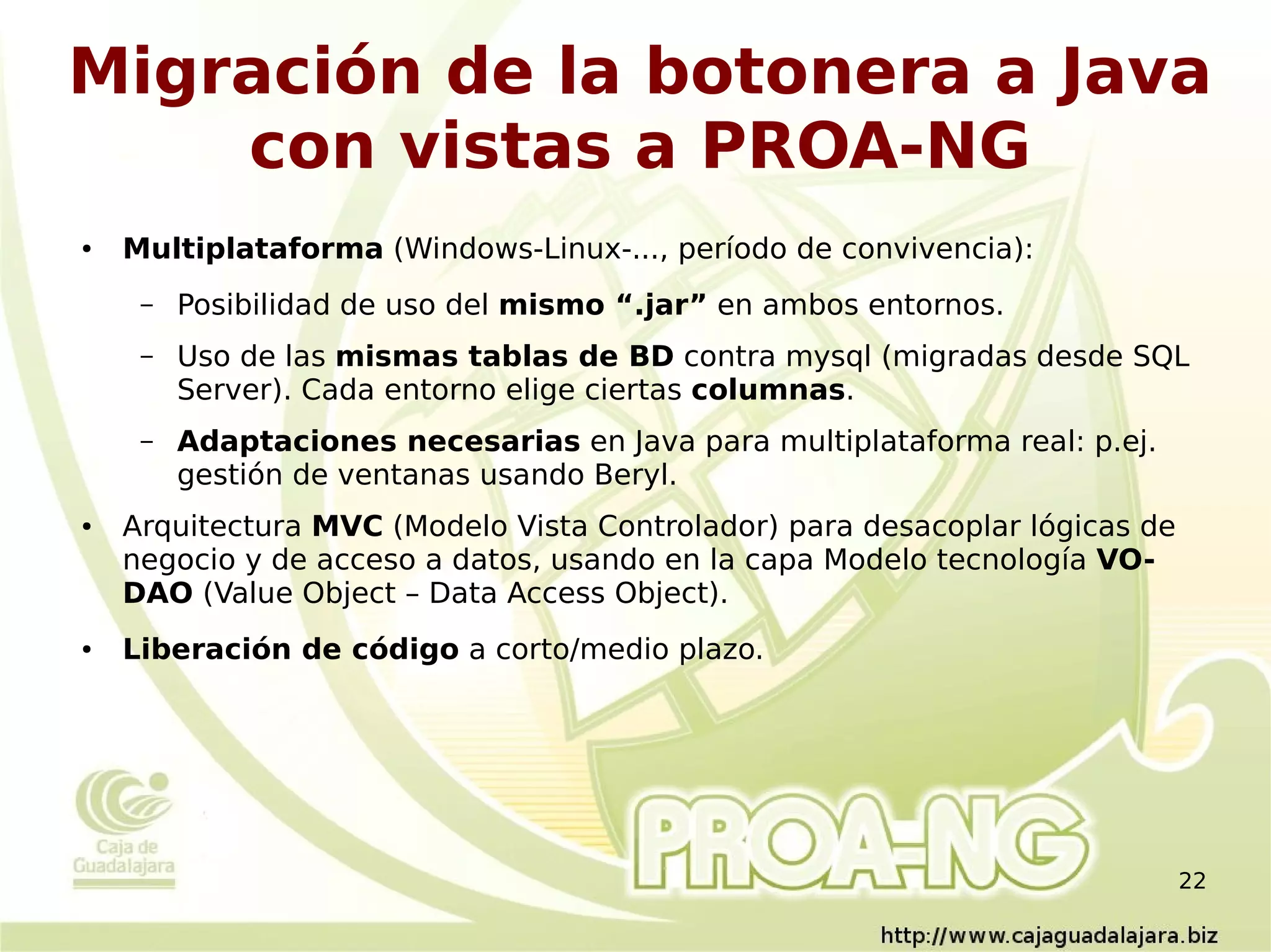 Migración de la botonera a Java
    con vistas a PROA-NG
●   Multiplataforma (Windows-Linux-..., período de convivencia):
     –   Posibilidad de uso del mismo “.jar” en ambos entornos.
     –   Uso de las mismas tablas de BD contra mysql (migradas desde SQL
         Server). Cada entorno elige ciertas columnas.
     –   Adaptaciones necesarias en Java para multiplataforma real: p.ej.
         gestión de ventanas usando Beryl.
●   Arquitectura MVC (Modelo Vista Controlador) para desacoplar lógicas de
    negocio y de acceso a datos, usando en la capa Modelo tecnología VO-
    DAO (Value Object – Data Access Object).
●   Liberación de código a corto/medio plazo.




                                                                             22
 