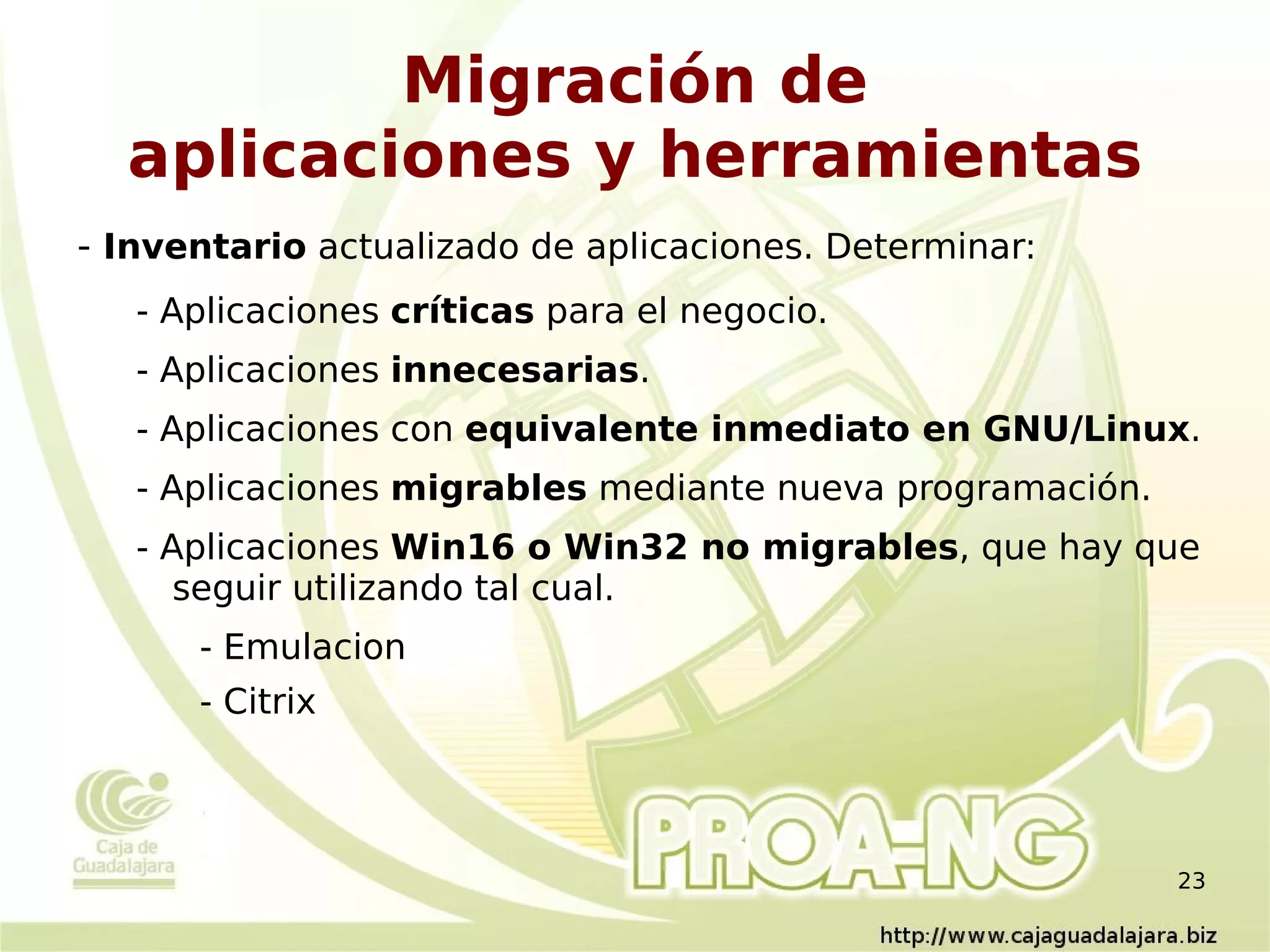 Migración de
  aplicaciones y herramientas
- Inventario actualizado de aplicaciones. Determinar:
   - Aplicaciones críticas para el negocio.
   - Aplicaciones innecesarias.
   - Aplicaciones con equivalente inmediato en GNU/Linux.
   - Aplicaciones migrables mediante nueva programación.
   - Aplicaciones Win16 o Win32 no migrables, que hay que
      seguir utilizando tal cual.
      - Emulacion
      - Citrix



                                                           23
 