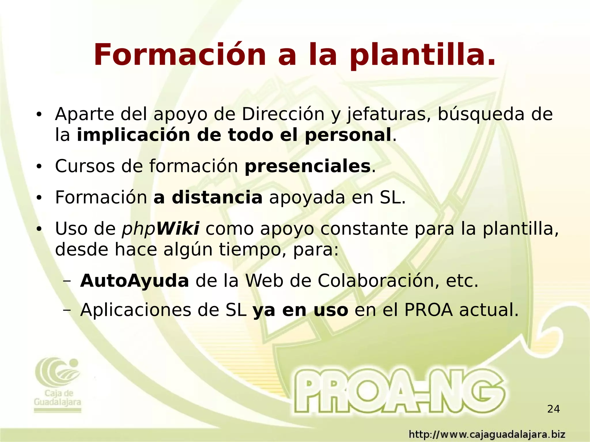Formación a la plantilla.
●   Aparte del apoyo de Dirección y jefaturas, búsqueda de
    la implicación de todo el personal.
●   Cursos de formación presenciales.
●   Formación a distancia apoyada en SL.
●   Uso de phpWiki como apoyo constante para la plantilla,
    desde hace algún tiempo, para:
    –   AutoAyuda de la Web de Colaboración, etc.
    –   Aplicaciones de SL ya en uso en el PROA actual.




                                                          24
 