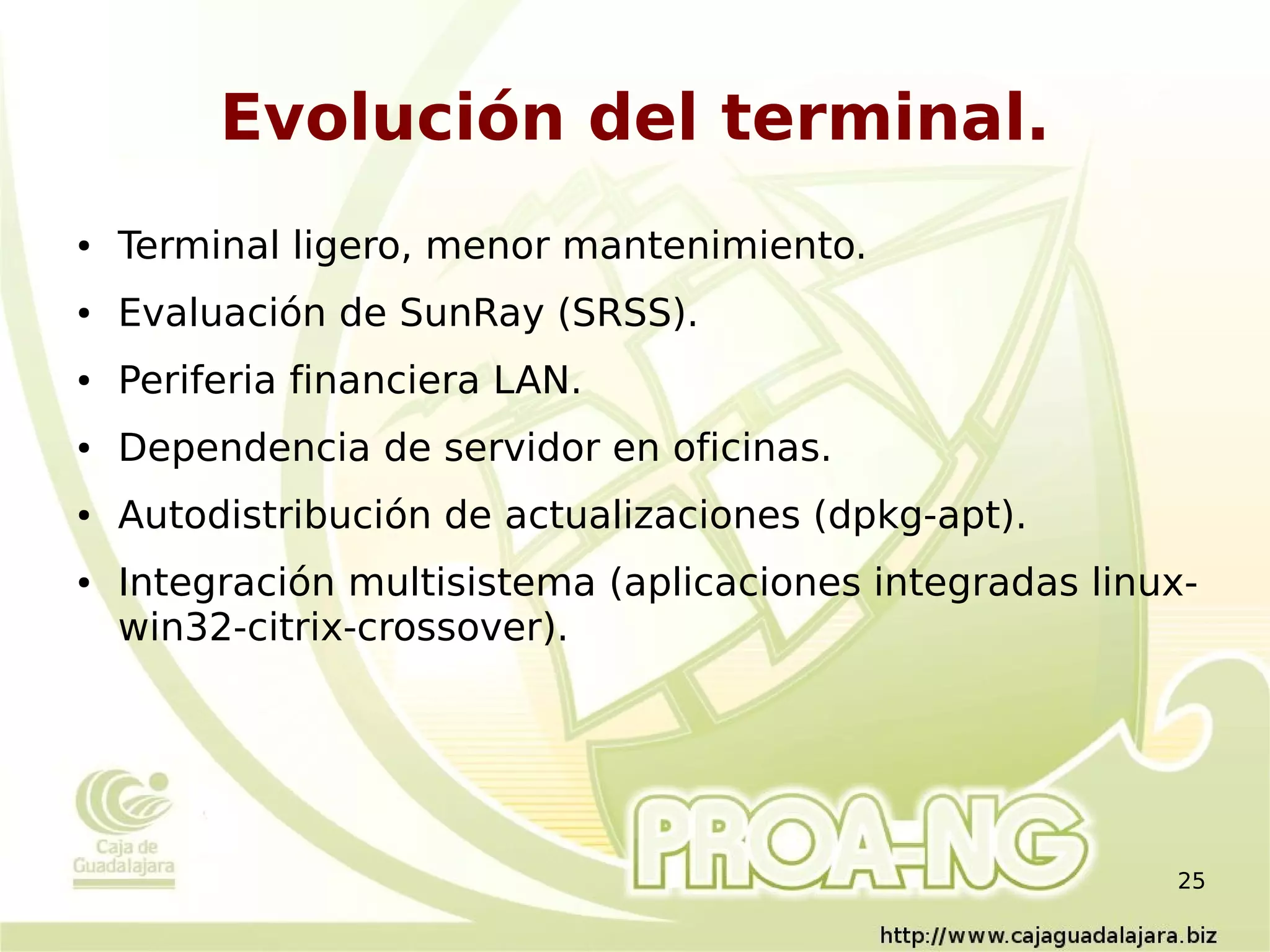 Evolución del terminal.
●   Terminal ligero, menor mantenimiento.
●   Evaluación de SunRay (SRSS).
●   Periferia financiera LAN.
●   Dependencia de servidor en oficinas.
●   Autodistribución de actualizaciones (dpkg-apt).
●   Integración multisistema (aplicaciones integradas linux-
    win32-citrix-crossover).




                                                          25
 