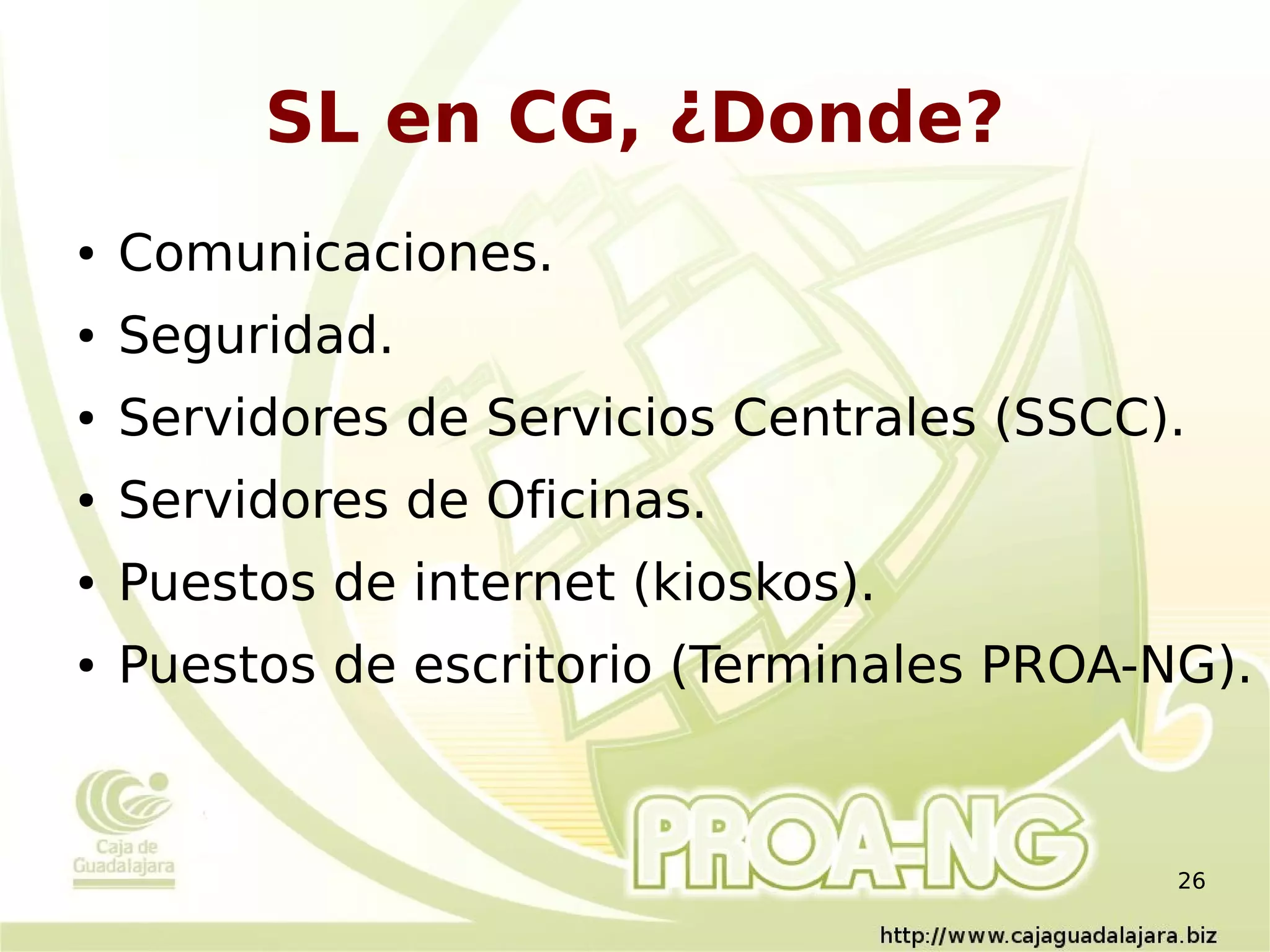 SL en CG, ¿Donde?
●   Comunicaciones.
●   Seguridad.
●   Servidores de Servicios Centrales (SSCC).
●   Servidores de Oficinas.
●   Puestos de internet (kioskos).
●   Puestos de escritorio (Terminales PROA-NG).



                                            26
 