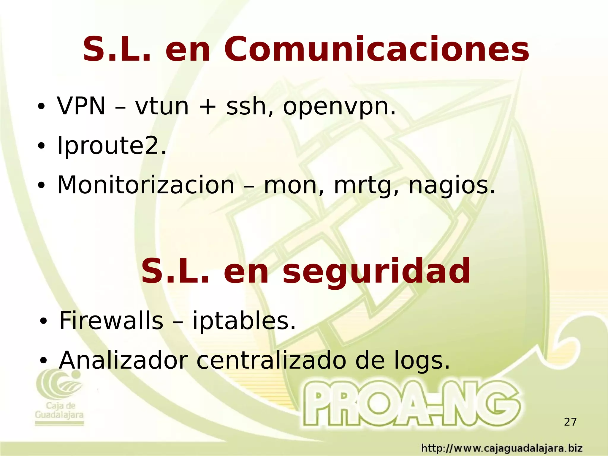 S.L. en Comunicaciones
●   VPN – vtun + ssh, openvpn.
●   Iproute2.
●   Monitorizacion – mon, mrtg, nagios.


           S.L. en seguridad
●   Firewalls – iptables.
●   Analizador centralizado de logs.

                                          27
 