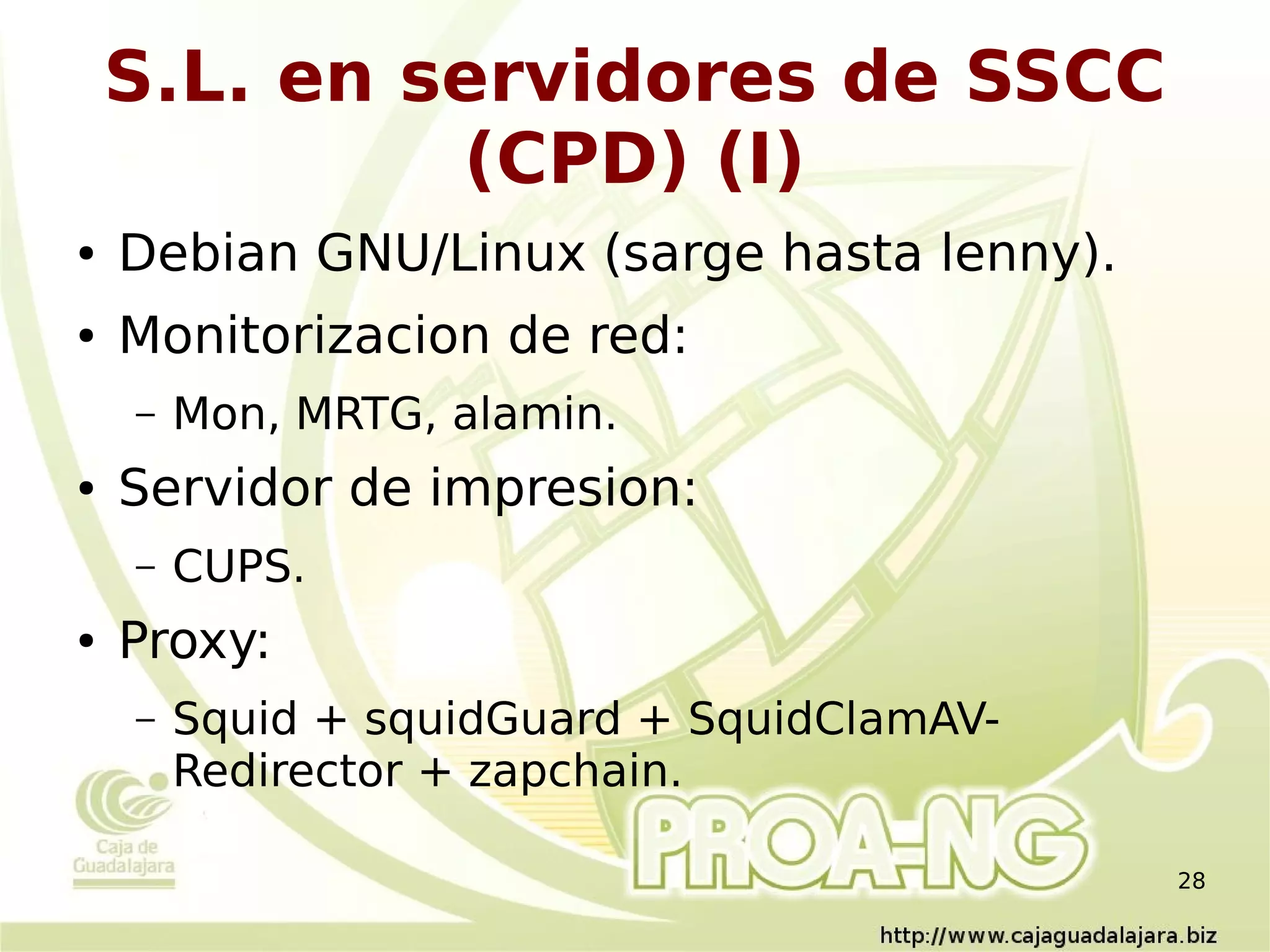 S.L. en servidores de SSCC
             (CPD) (I)
●   Debian GNU/Linux (sarge hasta lenny).
●   Monitorizacion de red:
    –   Mon, MRTG, alamin.
●   Servidor de impresion:
    –   CUPS.
●   Proxy:
    –   Squid + squidGuard + SquidClamAV-
        Redirector + zapchain.

                                            28
 