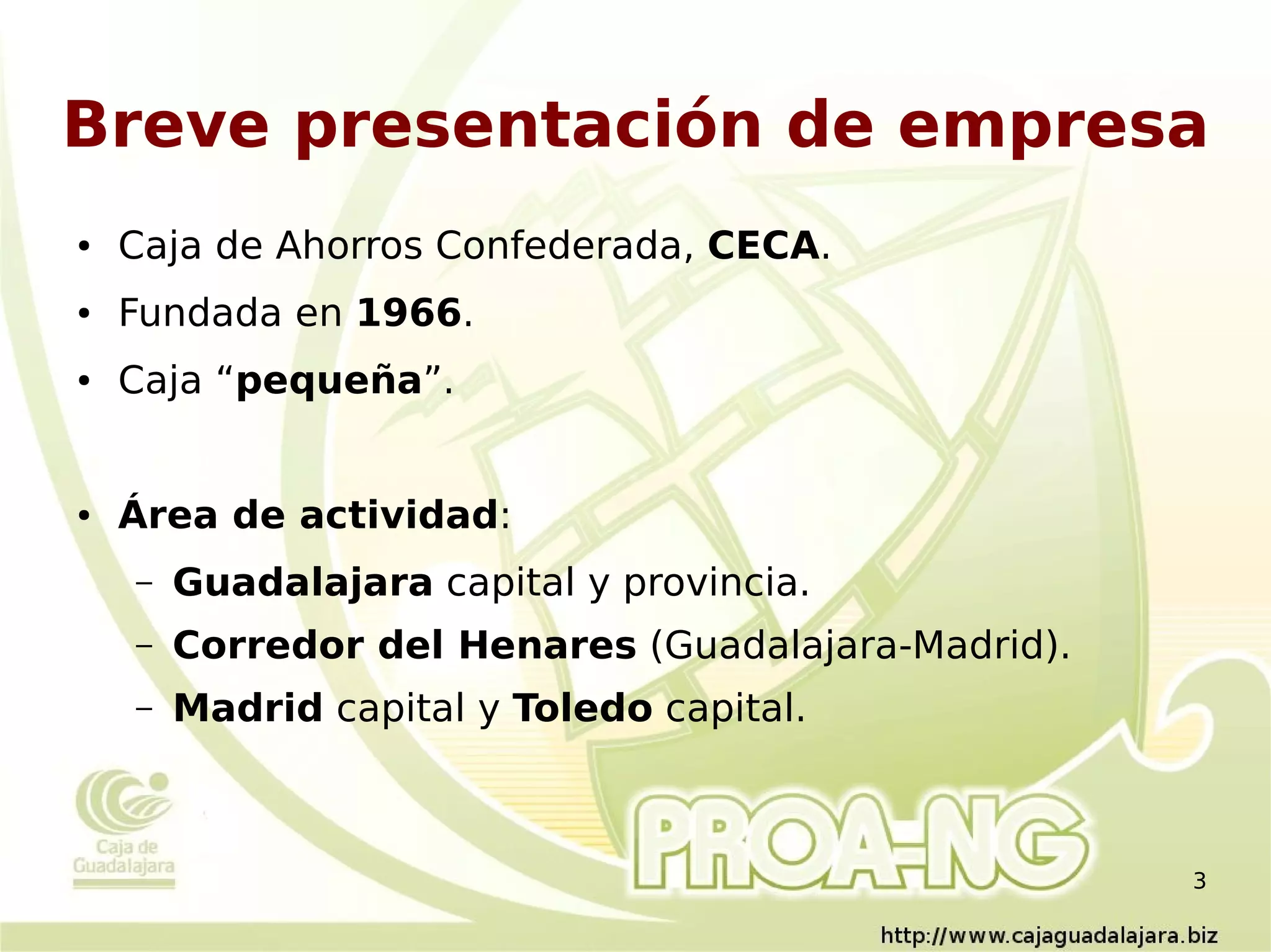 Breve presentación de empresa
●   Caja de Ahorros Confederada, CECA.
●   Fundada en 1966.
●   Caja “pequeña”.


●   Área de actividad:
    –   Guadalajara capital y provincia.
    –   Corredor del Henares (Guadalajara-Madrid).
    –   Madrid capital y Toledo capital.



                                                     3
 