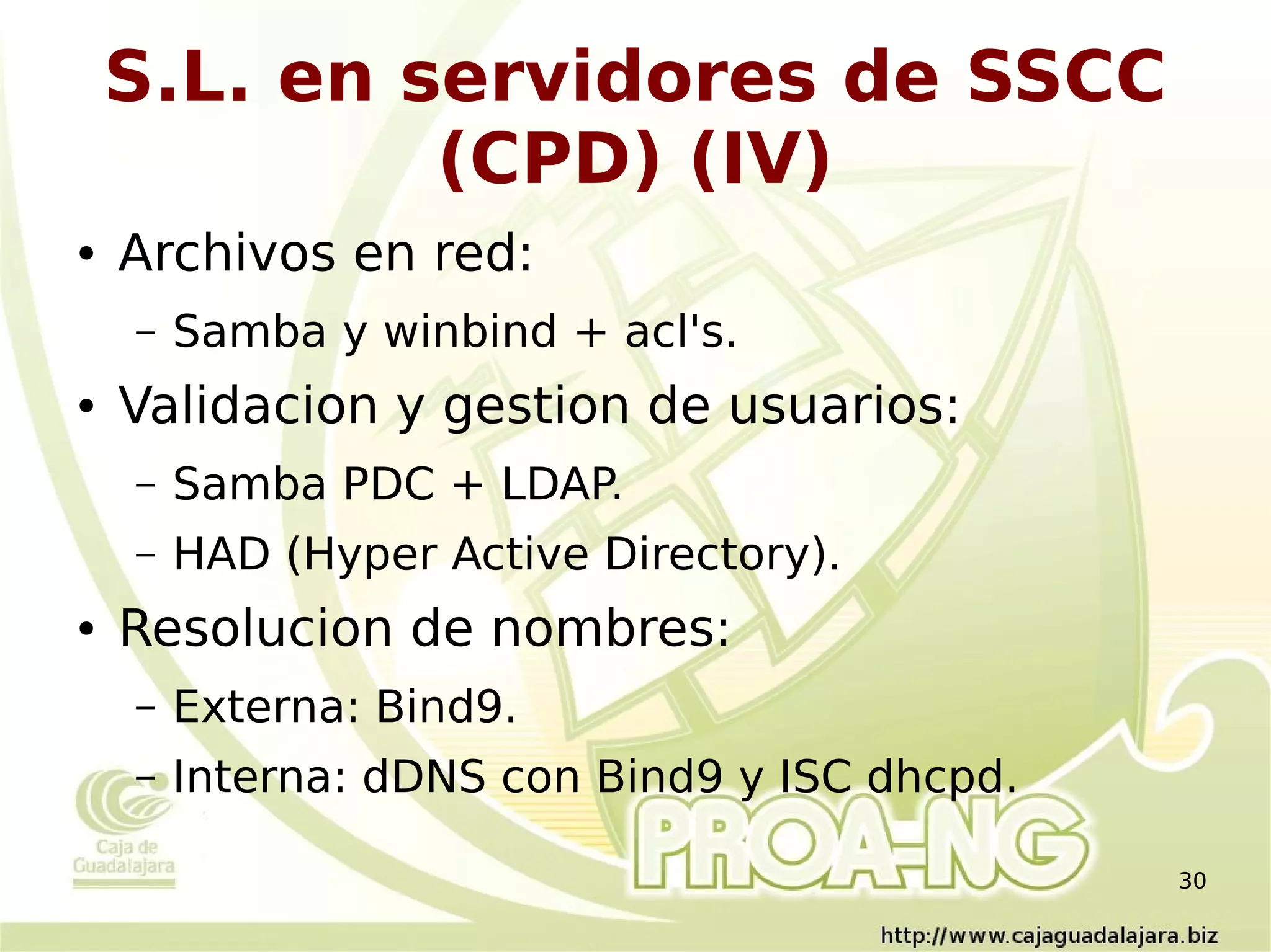 S.L. en servidores de SSCC
             (CPD) (IV)
●   Archivos en red:
    –   Samba y winbind + acl's.
●   Validacion y gestion de usuarios:
    –   Samba PDC + LDAP.
    –   HAD (Hyper Active Directory).
●   Resolucion de nombres:
    –   Externa: Bind9.
    –   Interna: dDNS con Bind9 y ISC dhcpd.

                                               30
 