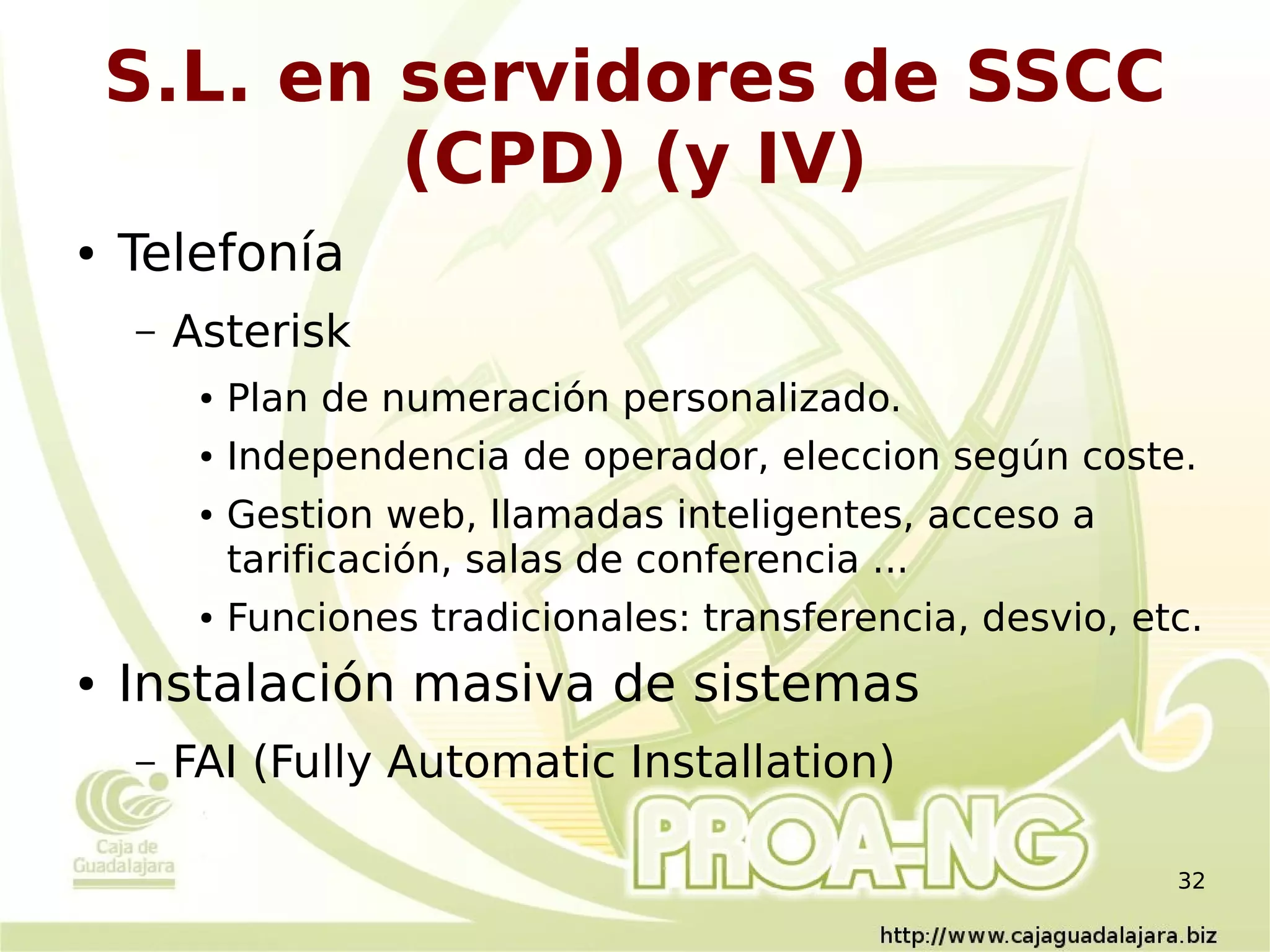 S.L. en servidores de SSCC
            (CPD) (y IV)
●   Telefonía
    –   Asterisk
         ●   Plan de numeración personalizado.
         ●   Independencia de operador, eleccion según coste.
         ●   Gestion web, llamadas inteligentes, acceso a
             tarificación, salas de conferencia ...
         ●   Funciones tradicionales: transferencia, desvio, etc.
●   Instalación masiva de sistemas
    –   FAI (Fully Automatic Installation)

                                                               32
 