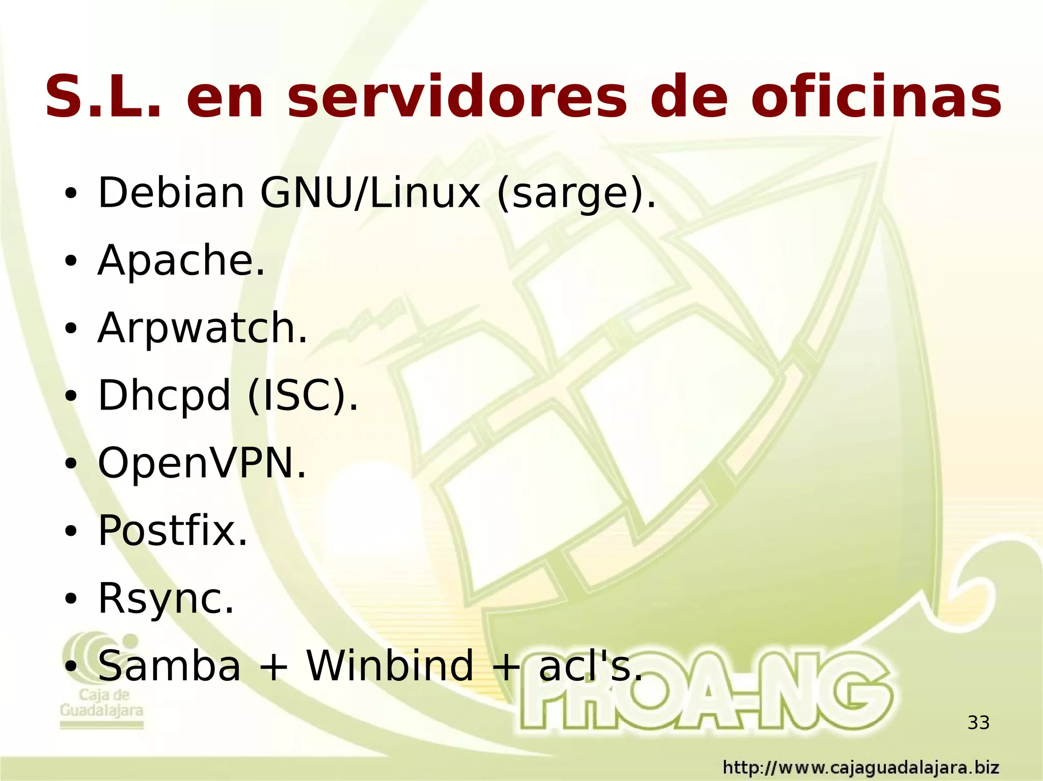 S.L. en servidores de oficinas
●   Debian GNU/Linux (sarge).
●   Apache.
●   Arpwatch.
●   Dhcpd (ISC).
●   OpenVPN.
●   Postfix.
●   Rsync.
●   Samba + Winbind + acl's.
                                33
 